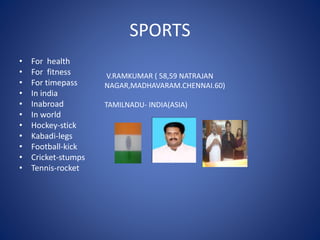 SPORTS
• For health
• For fitness
• For timepass
• In india
• Inabroad
• In world
• Hockey-stick
• Kabadi-legs
• Football-kick
• Cricket-stumps
• Tennis-rocket
V.RAMKUMAR ( 58,59 NATRAJAN
NAGAR,MADHAVARAM.CHENNAI.60)
TAMILNADU- INDIA(ASIA)
 