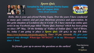 Sports Quiz
Compiled by- PG Quizhouse (Partha Gupta)
Date: 16th August, 2020
Time: 10 pm onwards
Hello, this is your quiz-friend Partha Gupta. Over the years I have conducted
so many quiz contests and got your illustrious presence and appreciation. In
this grim situation of Lockdown due to Covid- 19, I have started an online quiz
series in my Facebook page titled ‘Theme Quiz Journey’ which has been going
on since 10th May, ‘20 the birthday of ‘Father of Indian Quiz’- Neil O’Brien.
So, today I am going to place a Sports Quiz (10 qsn.) in my FB link:
https://www.facebook.com/partha.gupta.56. Time- 10 pm. onwards. Plz give your
answer only through WhatsApp-7687842417 or in my Messenger. Answering
time- 1 hour.
So friends, gear up to answer the questions as the earliest!
 