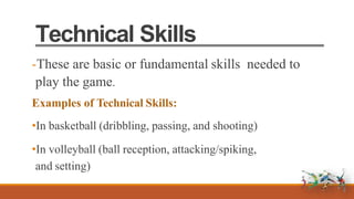 Technical Skills
-These are basic or fundamental skills needed to
play the game.
Examples of Technical Skills:
•In basketball (dribbling, passing, and shooting)
•In volleyball (ball reception, attacking/spiking,
and setting)
 
