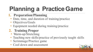 Planning a PracticeGame
1. Preparation/Planning
• Date, time, and duration of training/practice
• Objectives/Goals
• Equipment needed during training/practice
2. Training Proper
• Warm-up/Stretching
• Teaching new skills/practice of previously taught skills
• Scrimmage/Practice game
• Cool down and assessment
 
