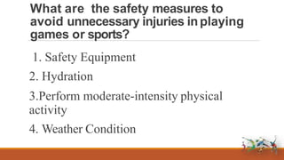 What are the safety measures to
avoid unnecessary injuries inplaying
games or sports?
1. Safety Equipment
2. Hydration
3.Perform moderate-intensity physical
activity
4. Weather Condition
 