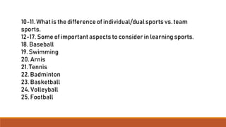 10-11.What is the difference of individual/dualsports vs. team
sports.
12-17. Some of important aspects to considerin learning sports.
18. Baseball
19. Swimming
20. Arnis
21. Tennis
22. Badminton
23. Basketball
24. Volleyball
25. Football
 