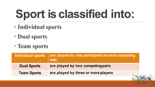 Sport is classified into:
• Individual sports
• Dual sports
• Team sports
Individual sports are played by one participant on each competing
side
Dual Sports are played by two competingpairs
Team Sports are played by three or more players
 