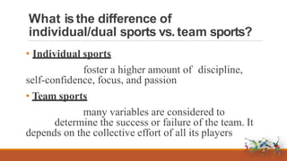 What isthe difference of
individual/dual sports vs. team sports?
• Individual sports
foster a higher amount of discipline,
self-confidence, focus, and passion
• Team sports
many variables are considered to
determine the success or failure of the team. It
depends on the collective effort of all its players
 