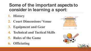 Some of the important aspectsto
consider in learning a sport:
1. History
2. Court Dimensions/ Venue
3. Equipment and Gear
4. Technical and Tactical Skills
5. Rules of the Game
6. Officiating
 