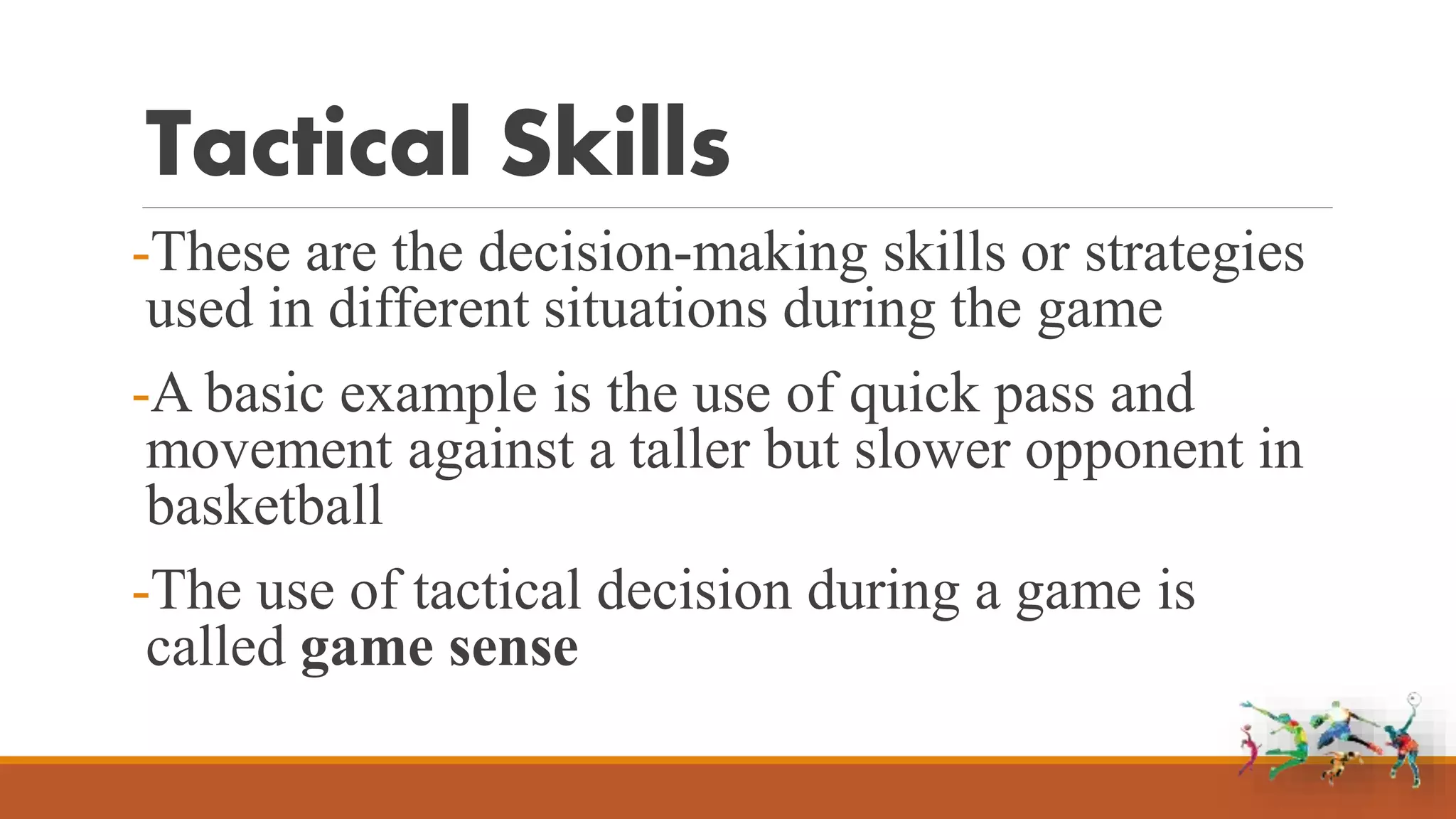 Tactical Skills
-These are the decision-making skills or strategies
used in different situations during the game
-A basic example is the use of quick pass and
movement against a taller but slower opponent in
basketball
-The use of tactical decision during a game is
called game sense
 
