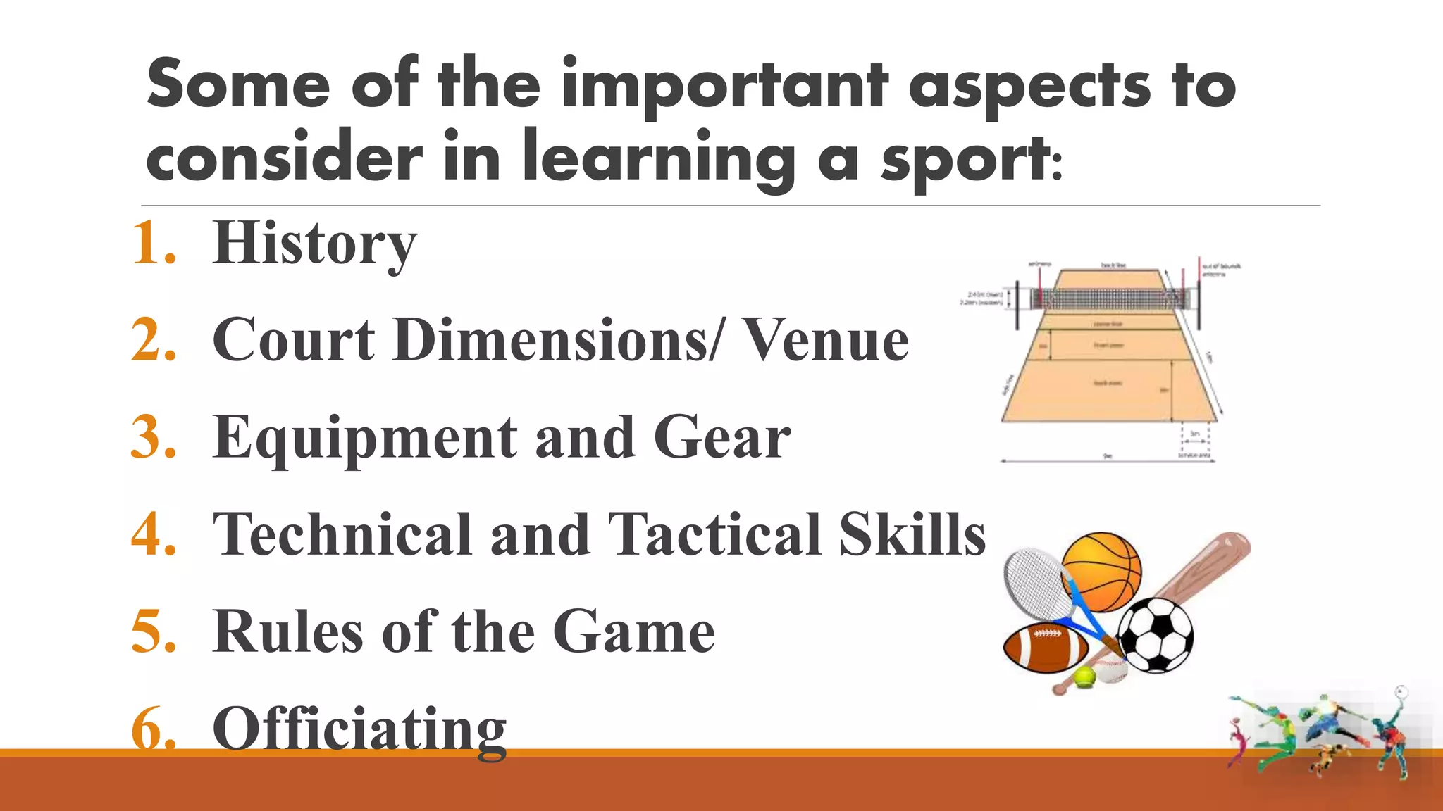 Some of the important aspects to
consider in learning a sport:
1. History
2. Court Dimensions/ Venue
3. Equipment and Gear
4. Technical and Tactical Skills
5. Rules of the Game
6. Officiating
 