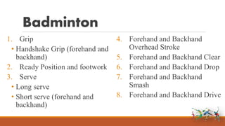 Badminton
1. Grip
• Handshake Grip (forehand and
backhand)
2. Ready Position and footwork
3. Serve
• Long serve
• Short serve (forehand and
backhand)
4. Forehand and Backhand
Overhead Stroke
5. Forehand and Backhand Clear
6. Forehand and Backhand Drop
7. Forehand and Backhand
Smash
8. Forehand and Backhand Drive
 