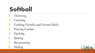 Softball
1. Throwing
2. Catching
3. Fielding Flyballs and Ground Balls
4. Playing Catcher
5. Pitching
6. Batting
7. Baserunning
8. Sliding
 
