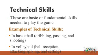 Technical Skills
-These are basic or fundamental skills
needed to play the game.
Examples of Technical Skills:
• In basketball (dribbling, passing, and
shooting)
• In volleyball (ball reception,
attacking/spiking, and setting)
 