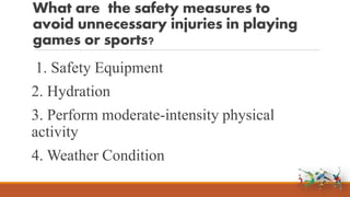 What are the safety measures to
avoid unnecessary injuries in playing
games or sports?
1. Safety Equipment
2. Hydration
3. Perform moderate-intensity physical
activity
4. Weather Condition
 