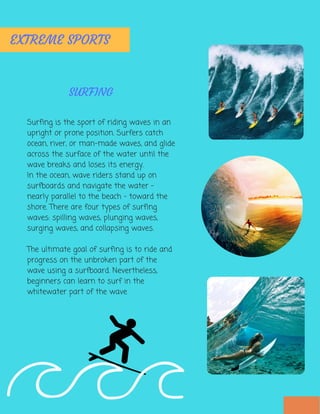 Surfing is the sport of riding waves in an
upright or prone position. Surfers catch
ocean, river, or man-made waves, and glide
across the surface of the water until the
wave breaks and loses its energy.
In the ocean, wave riders stand up on
surfboards and navigate the water -
nearly parallel to the beach - toward the
shore. There are four types of surfing
waves: spilling waves, plunging waves,
surging waves, and collapsing waves.
The ultimate goal of surfing is to ride and
progress on the unbroken part of the
wave using a surfboard. Nevertheless,
beginners can learn to surf in the
whitewater part of the wave
EXTREME SPORTS
SURFING
 