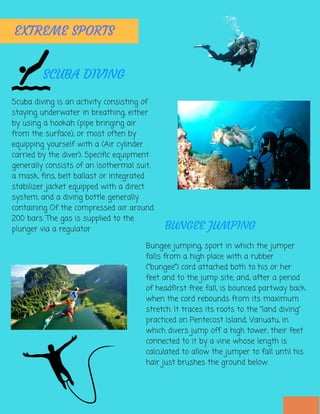 Scuba diving is an activity consisting of
staying underwater in breathing, either
by using a hookah (pipe bringing air
from the surface), or most often by
equipping yourself with a (Air cylinder
carried by the diver). Specific equipment
generally consists of an isothermal suit,
a mask, fins, belt ballast or integrated
stabilizer jacket equipped with a direct
system, and a diving bottle generally
containing Of the compressed air around
200 bars. The gas is supplied to the
plunger via a regulator
EXTREME SPORTS
SCUBA DIVING
Bungee jumping, sport in which the jumper
falls from a high place with a rubber
(“bungee”) cord attached both to his or her
feet and to the jump site, and, after a period
of headfirst free fall, is bounced partway back
when the cord rebounds from its maximum
stretch. It traces its roots to the “land diving”
practiced on Pentecost Island, Vanuatu, in
which divers jump off a high tower, their feet
connected to it by a vine whose length is
calculated to allow the jumper to fall until his
hair just brushes the ground below.
BUNGEE JUMPING
 