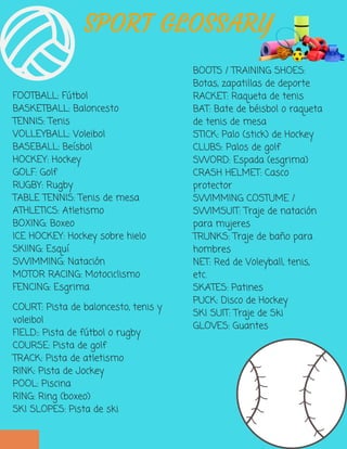 FOOTBALL: Fútbol
BASKETBALL: Baloncesto
TENNIS: Tenis
VOLLEYBALL: Voleibol
BASEBALL: Beísbol
HOCKEY: Hockey
GOLF: Golf
RUGBY: Rugby
TABLE TENNIS: Tenis de mesa
ATHLETICS: Atletismo
BOXING: Boxeo
ICE HOCKEY: Hockey sobre hielo
SKIING: Esquí
SWIMMING: Natación
MOTOR RACING: Motociclismo
FENCING: Esgrima
BOOTS / TRAINING SHOES:
Botas, zapatillas de deporte
RACKET: Raqueta de tenis
BAT: Bate de béisbol o raqueta
de tenis de mesa
STICK: Palo (stick) de Hockey
CLUBS: Palos de golf
SWORD: Espada (esgrima)
CRASH HELMET: Casco
protector
SWIMMING COSTUME /
SWIMSUIT: Traje de natación
para mujeres
TRUNKS: Traje de baño para
hombres
NET: Red de Voleyball, tenis,
etc.
SKATES: Patines
PUCK: Disco de Hockey
SKI SUIT: Traje de Ski
GLOVES: Guantes 
SPORT GLOSSARY
COURT: Pista de baloncesto, tenis y
voleibol
FIELD:: Pista de fútbol o rugby
COURSE: Pista de golf
TRACK: Pista de atletismo
RINK: Pista de Jockey
POOL: Piscina
RING: Ring (boxeo)
SKI SLOPES: Pista de ski
 
