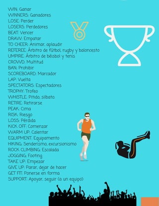 WIN: Ganar
WINNERS: Ganadores
LOSE: Perder
LOSERS: Perdedores
BEAT: Vencer
DRAW: Empatar
TO CHEER: Animar, aplaudir
REFEREE: Árbitro de fútbol, rugby y baloncesto
UMPIRE: Árbitro de béisbol y tenis
CROWD: Multitud
BAN: Prohibir
SCOREBOARD: Marcador
LAP: Vuelta
SPECTATORS: Espectadores
TROPHY: Trofeo
WHISTLE: Pitido, silbato.
RETIRE: Retirarse
PEAK: Cima
RISK: Riesgo
LOSS: Pérdida
KICK OFF: Comenzar
WARM UP: Calentar
EQUIPMENT: Equipamento
HIKING: Senderismo, excursionismo
ROCK CLIMBING: Escalada
JOGGING: Footing
TAKE UP: Empezar
GIVE UP: Parar, dejar de hacer
GET FIT: Ponerse en forma
SUPPORT: Apoyar, seguir (a un equipo)
 