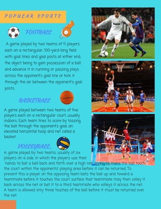  A game played by two teams of 11 players
each on a rectangular, 100-yard-long field
with goal lines and goal posts at either end,
the object being to gain possession of a ball
and advance it in running or passing plays
across the opponent's goal line or kick it
through the air between the opponent's goal
posts.
P O P U L A R S P O R T S  
FOOTBALL
A game played between two teams of five
players each on a rectangular court, usually
indoors. Each team tries to score by tossing
the ball through the opponent’s goal, an
elevated horizontal hoop and net called a
basket.
BASKETBALL
A, game played by two teams, usually of six
players on a side, in which the players use their
 hands to bat a ball back and forth over a high net, trying to make the ball touch
the court within the opponents’ playing area before it can be returned. To
prevent this a player on the opposing team bats the ball up and toward a
teammate before it touches the court surface that teammate may then volley it
back across the net or bat it to a third teammate who volleys it across the net.
A team is allowed only three touches of the ball before it must be returned over
the net
VOLLEYBALL,
 