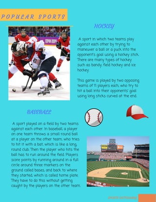  A sport in which two teams play
against each other by trying to
maneuver a ball or a puck into the
opponent's goal using a hockey stick.
There are many types of hockey
such as bandy, field hockey and ice
hockey.
This game is played by two opposing
teams of 11 players each, who try to
hit a ball into their opponents' goal
using long sticks curved at the end.
SPORTS DICTIONARY
P O P U L A R S P O R T S
HOCKEY
BASEBALL
 A sport played on a field by two teams
against each other. In baseball, a player
on one team throws a small round ball
at a player on the other team, who tries
to hit it with a bat, which is like a long,
round club. Then the player who hits the
ball has to run around the field. Players
score points by running around in a full
circle around three markers on the
ground called bases, and back to where
they started, which is called home plate.
They have to do this without getting
caught by the players on the other team.
 