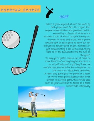 P O P U L A R S P O R T S
Golf is a game enjoyed all over the world by
both players and fans. It's a sport that
requires concentration and precision, and it's
enjoyed by professional athletes and
amateurs, both of whom compete throughout
the year for titles and prizes. Many people
consider golf an easy game to learn, but not
everyone is actually good at golf. The basics of
golf include hitting a ball with a club, trying
hard to hit the ball directly into the hole on
the green.
To play golf a golfer needs a set of clubs, no
more than 14, of varying lengths and sizes, a
set of golf balls, and a golf bag. There are
more accessories available, but a beginner can
start with just clubs, balls, and a bag.
A team play game pits two people or a team
of two to three people against each other.
Similar to a stroke game, the strokes used
count as your score but it's tallied as a team
rather than individually.
GOLF
 
