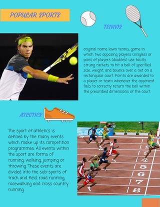 TENNIS
original name lawn tennis, game in
which two opposing players (singles) or
pairs of players (doubles) use tautly
strung rackets to hit a ball of specified
size, weight, and bounce over a net on a
rectangular court. Points are awarded to
a player or team whenever the opponent
fails to correctly return the ball within
the prescribed dimensions of the court.
The sport of athletics is
defined by the many events
which make up its competition
programmes. All events within
the sport are forms of
running, walking, jumping or
throwing. These events are
divided into the sub-sports of
track and field, road running,
racewalking and cross country
running.
ATLETICS
POPULAR SPORTS
 