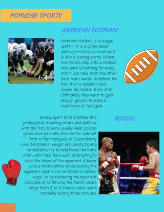 POPULAR SPORTS
Boxing, sport, both amateur and
professional, involving attack and defense
with the fists. Boxers usually wear padded
gloves and generally observe the code set
forth in the marquess of Queensberry
rules. Matched in weight and ability, boxing
contestants try to land blows hard and
often with their fists, each attempting to
avoid the blows of the opponent. A boxer
wins a match either by outscoring the
opponent—points can be tallied in several
ways—or by rendering the opponent
incapable of continuing the match. Bouts
range from 3 to 12 rounds, each round
normally lasting three minutes.
BOXING
American football is a unique
sport -- it is a game about
gaining territory as much as it
is about scoring points. When
two teams step onto a football
field, each is battling for every
inch it can take from the other.
Each team wants to defend the
field that is behind it and
invade the field in front of it.
Ultimately, they want to gain
enough ground to score a
touchdown or field goal.
AMERICAN FOOTBALL
 