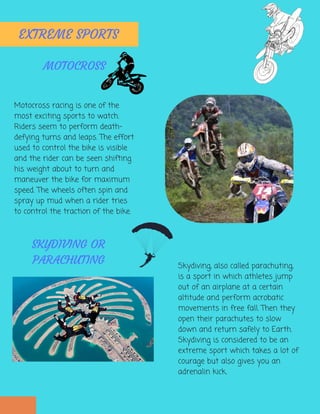 Motocross racing is one of the
most exciting sports to watch.
Riders seem to perform death-
defying turns and leaps. The effort
used to control the bike is visible
and the rider can be seen shifting
his weight about to turn and
maneuver the bike for maximum
speed. The wheels often spin and
spray up mud when a rider tries
to control the traction of the bike.
EXTREME SPORTS
MOTOCROSS
Skydiving, also called parachuting,
is a sport in which athletes jump
out of an airplane at a certain
altitude and perform acrobatic
movements in free fall. Then they
open their parachutes to slow
down and return safely to Earth.
Skydiving is considered to be an
extreme sport which takes a lot of
courage but also gives you an
adrenalin kick.
SKYDIVING OR
PARACHUTING
 