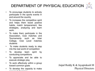 DEPARTMENT OF PHYSICAL EDUCATION
• To encourage students to actively
participate in the sports events in
and around the country
• To increases the competitive spirit
and helps them boost positive
habits, match temperament, like
strategies, analyzing and team
work.
• To make them participate in the
Association, Club matches and
Tournaments such as Inter
College, Club Level matches
students
• To make students ready to step
into the real world of competition
• To develop team spirit by
conducting competitions
• To appreciate and be able to
execute strategic play
• To work effectively within a group
toward common goals
• To develop the capacity to make
Jaipal Reddy K & Jayaprakash M
Physical Directors
 