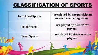 CLASSIFICATION OF SPORTS
Individual Sports
- are played by one participant
on each competing teams
Dual Sports
- are played by pair or two
players
Team Sports
- are played by three or more
players
 