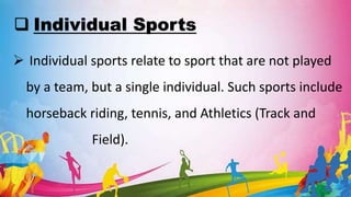  Individual Sports
 Individual sports relate to sport that are not played
by a team, but a single individual. Such sports include
horseback riding, tennis, and Athletics (Track and
Field).
 