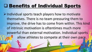  Benefits of Individual Sports
Individual sports teach players how to motivate
themselves. There is no team pressuring them to
improve, the drive has to come from within. This kind
of intrinsic motivation is oftentimes much more
powerful than external motivation. Individual sports
allow athletes to compete at their own pace.
 
