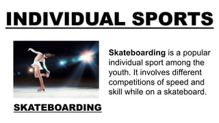 INDIVIDUAL SPORTS
SKATEBOARDING
Skateboarding is a popular
individual sport among the
youth. It involves different
competitions of speed and
skill while on a skateboard.
 