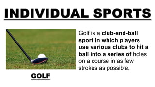 INDIVIDUAL SPORTS
GOLF
Golf is a club-and-ball
sport in which players
use various clubs to hit a
ball into a series of holes
on a course in as few
strokes as possible.
 