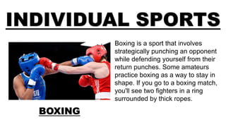 INDIVIDUAL SPORTS
BOXING
Boxing is a sport that involves
strategically punching an opponent
while defending yourself from their
return punches. Some amateurs
practice boxing as a way to stay in
shape. If you go to a boxing match,
you'll see two fighters in a ring
surrounded by thick ropes.
 
