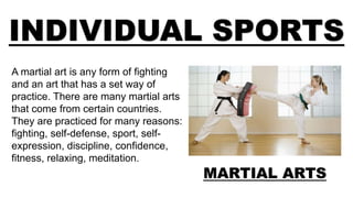 INDIVIDUAL SPORTS
MARTIAL ARTS
A martial art is any form of fighting
and an art that has a set way of
practice. There are many martial arts
that come from certain countries.
They are practiced for many reasons:
fighting, self-defense, sport, self-
expression, discipline, confidence,
fitness, relaxing, meditation.
 