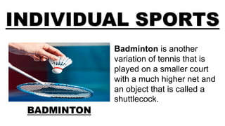 INDIVIDUAL SPORTS
BADMINTON
Badminton is another
variation of tennis that is
played on a smaller court
with a much higher net and
an object that is called a
shuttlecock.
 