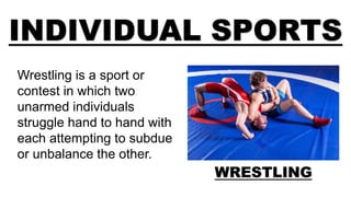 INDIVIDUAL SPORTS
WRESTLING
Wrestling is a sport or
contest in which two
unarmed individuals
struggle hand to hand with
each attempting to subdue
or unbalance the other.
 