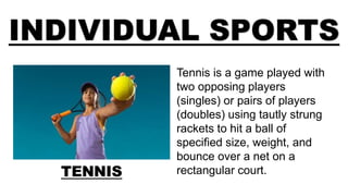 INDIVIDUAL SPORTS
TENNIS
Tennis is a game played with
two opposing players
(singles) or pairs of players
(doubles) using tautly strung
rackets to hit a ball of
specified size, weight, and
bounce over a net on a
rectangular court.
 