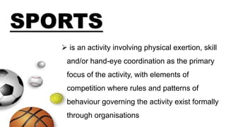  is an activity involving physical exertion, skill
and/or hand-eye coordination as the primary
focus of the activity, with elements of
competition where rules and patterns of
behaviour governing the activity exist formally
through organisations
SPORTS
 