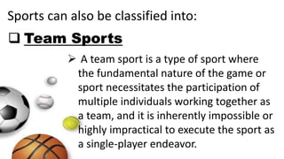 Sports can also be classified into:
 Team Sports
 A team sport is a type of sport where
the fundamental nature of the game or
sport necessitates the participation of
multiple individuals working together as
a team, and it is inherently impossible or
highly impractical to execute the sport as
a single-player endeavor.
 