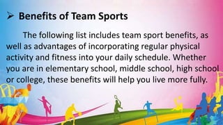  Benefits of Team Sports
The following list includes team sport benefits, as
well as advantages of incorporating regular physical
activity and fitness into your daily schedule. Whether
you are in elementary school, middle school, high school
or college, these benefits will help you live more fully.
 