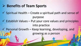  Benefits of Team Sports
 Spiritual Health – Create a spiritual path and sense of
purpose
 Establish Values – Put your core values and principles
into practice
 Personal Growth – Keep learning, developing, and
growing as a person
 