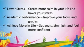  Lower Stress – Create more calm in your life and
lower your stress
 Academic Performance – Improve your focus and
grades
 Achieve More in Life – Set goals, aim high, and feel
more confident
 