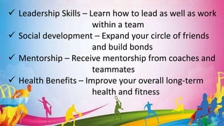  Leadership Skills – Learn how to lead as well as work
within a team
 Social development – Expand your circle of friends
and build bonds
 Mentorship – Receive mentorship from coaches and
teammates
 Health Benefits – Improve your overall long-term
health and fitness
 