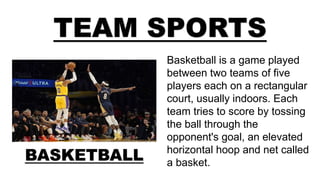 TEAM SPORTS
BASKETBALL
Basketball is a game played
between two teams of five
players each on a rectangular
court, usually indoors. Each
team tries to score by tossing
the ball through the
opponent's goal, an elevated
horizontal hoop and net called
a basket.
 