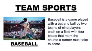 TEAM SPORTS
BASEBALL
Baseball is a game played
with a bat and ball by two
teams of nine players
each on a field with four
bases that mark the
course a runner must take
to score.
 