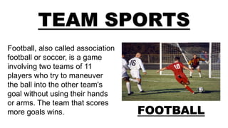 TEAM SPORTS
FOOTBALL
Football, also called association
football or soccer, is a game
involving two teams of 11
players who try to maneuver
the ball into the other team's
goal without using their hands
or arms. The team that scores
more goals wins.
 