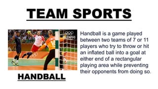 TEAM SPORTS
HANDBALL
Handball is a game played
between two teams of 7 or 11
players who try to throw or hit
an inflated ball into a goal at
either end of a rectangular
playing area while preventing
their opponents from doing so.
 