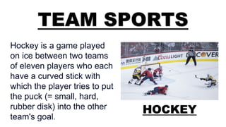 TEAM SPORTS
HOCKEY
Hockey is a game played
on ice between two teams
of eleven players who each
have a curved stick with
which the player tries to put
the puck (= small, hard,
rubber disk) into the other
team's goal.
 