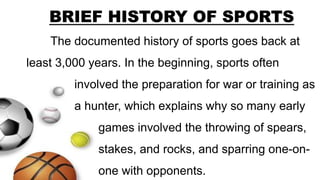 The documented history of sports goes back at
least 3,000 years. In the beginning, sports often
involved the preparation for war or training as
a hunter, which explains why so many early
games involved the throwing of spears,
stakes, and rocks, and sparring one-on-
one with opponents.
BRIEF HISTORY OF SPORTS
 