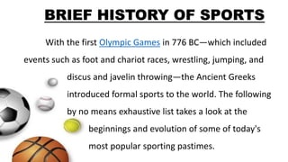 With the first Olympic Games in 776 BC—which included
events such as foot and chariot races, wrestling, jumping, and
discus and javelin throwing—the Ancient Greeks
introduced formal sports to the world. The following
by no means exhaustive list takes a look at the
beginnings and evolution of some of today's
most popular sporting pastimes.
BRIEF HISTORY OF SPORTS
 
