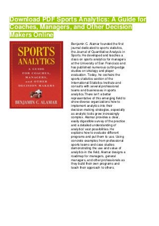 Download PDF Sports Analytics: A Guide for
Coaches, Managers, and Other Decision
Makers Online
Benjamin C. Alamar founded the first
journal dedicated to sports statistics,
the Journal of Quantitative Analysis in
Sports. He developed and teaches a
class on sports analytics for managers
at the University of San Francisco and
has published numerous cutting-edge
studies on strategy and player
evaluation. Today, he cochairs the
sports statistics section of the
International Statistics Institute and
consults with several professional
teams and businesses in sports
analytics.There isn't a better
representative of this emerging field to
show diverse organizations how to
implement analytics into their
decision-making strategies, especially
as analytic tools grow increasingly
complex. Alamar provides a clear,
easily digestible survey of the practice
and a detailed understanding of
analytics' vast possibilities. He
explains how to evaluate different
programs and put them to use. Using
concrete examples from professional
sports teams and case studies
demonstrating the use and value of
analytics in the field, Alamar designs a
roadmap for managers, general
managers, and other professionals as
they build their own programs and
teach their approach to others.
 